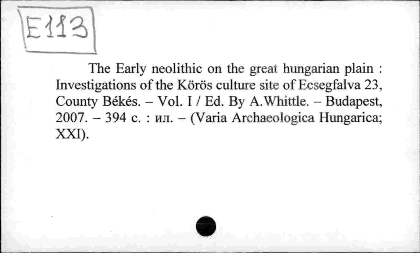 ﻿The Early neolithic on the great hungarian plain : Investigations of the Körös culture site of Ecsegfalva 23, County Békés. - Vol. 11 Ed. By A. Whittle. - Budapest, 2007. - 394 с. : ил. - (Varia Archaeologica Hungarica; XXI).